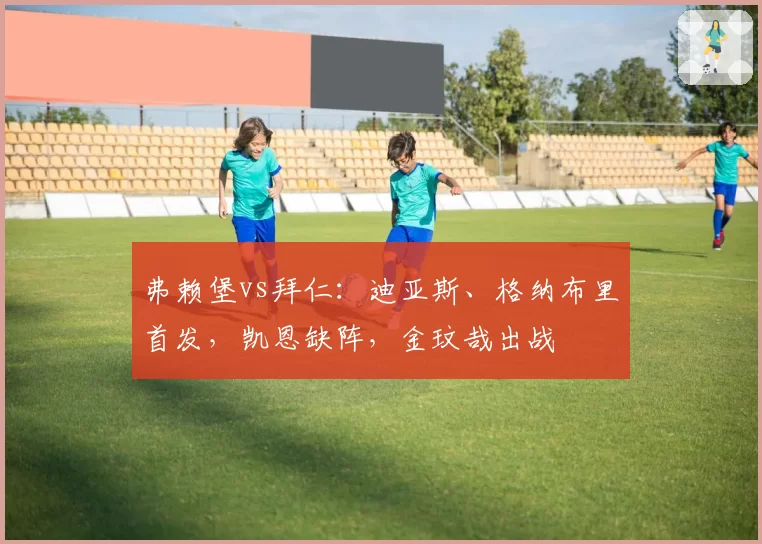 弗赖堡vs拜仁:迪亚斯、格纳布里首发,凯恩缺阵,金玟哉出战