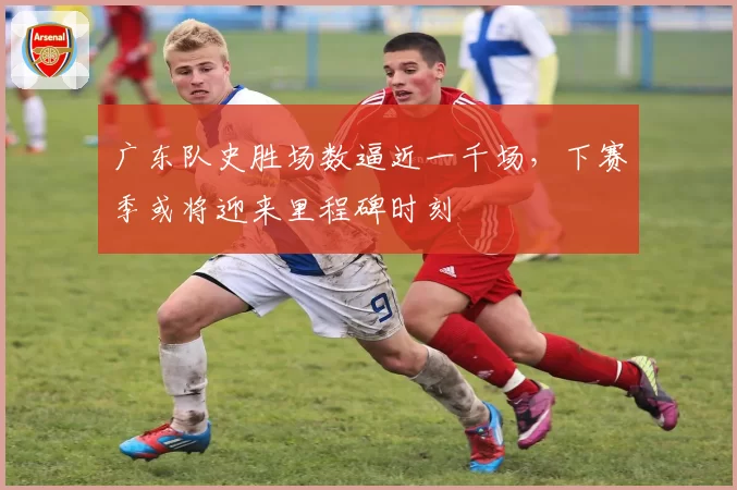广东队史胜场数逼近一千场,下赛季或将迎来里程碑时刻