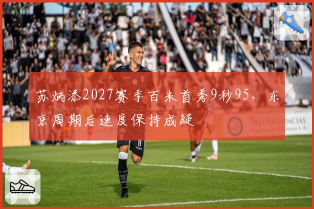 苏炳添2027赛季百米首秀9秒95，东京周期后速度保持成疑
