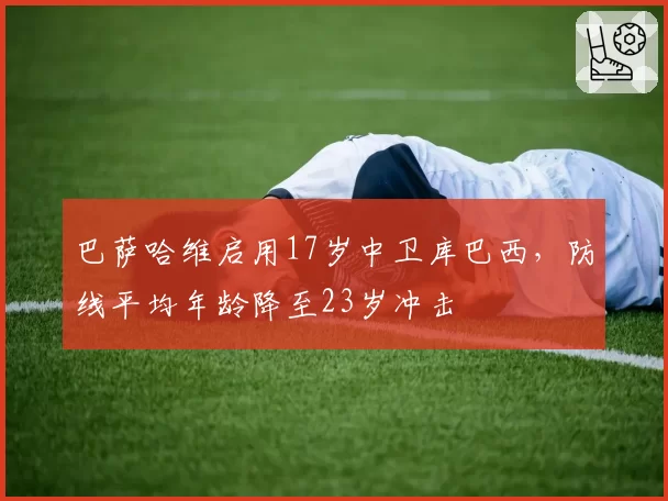 巴萨哈维启用17岁中卫库巴西，防线平均年龄降至23岁冲击